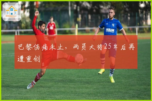 巴黎伤痛未止，两员大将25年后再遭重创